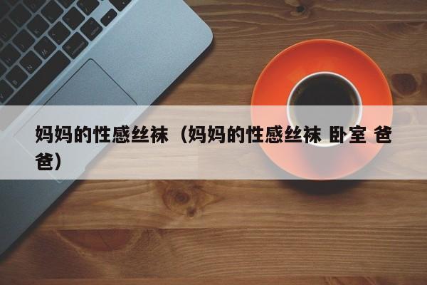 妈妈的性感丝袜(妈妈的性感丝袜 卧室 爸爸)