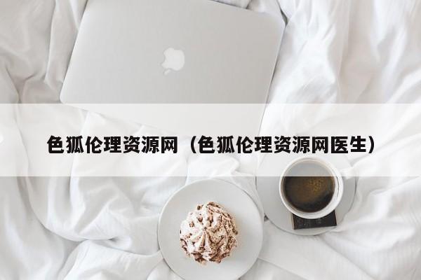 色狐伦理资源网(色狐伦理资源网医生)