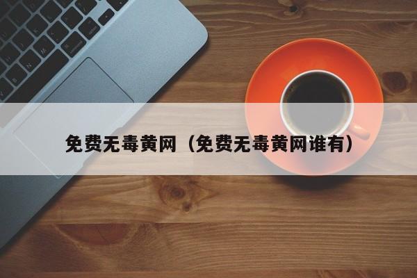 免费无毒黄网(免费无毒黄网谁有)