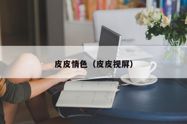 皮皮情色(皮皮视屏)