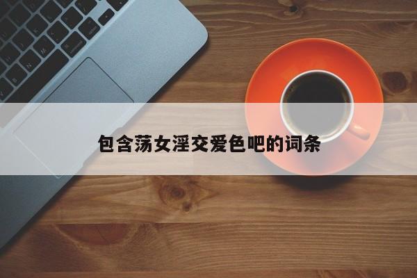 包含荡女淫交爱色吧的词条