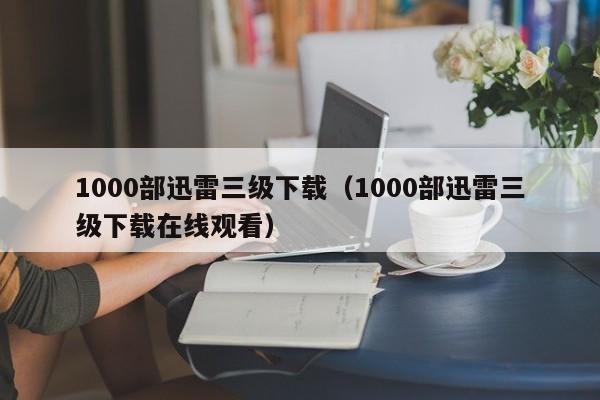 1000部迅雷三级下载(1000部迅雷三级下载在线观看)