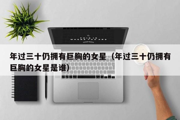 年过三十仍拥有巨胸的女星(年过三十仍拥有巨胸的女星是谁)