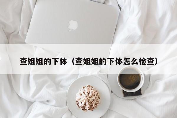 查姐姐的下体(查姐姐的下体怎么检查)