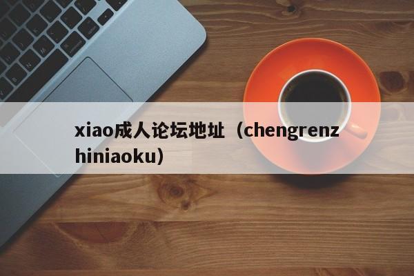 xiao成人论坛地址(chengrenzhiniaoku)