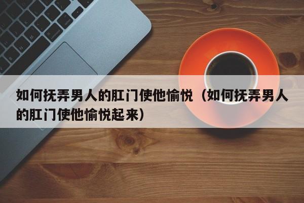 如何抚弄男人的肛门使他愉悦(如何抚弄男人的肛门使他愉悦起来)