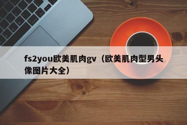 fs2you欧美肌肉gv(欧美肌肉型男头像图片大全)