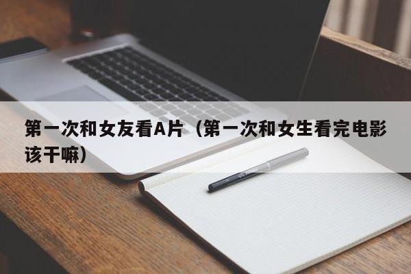 第一次和女友看A片(第一次和女生看完电影该干嘛)
