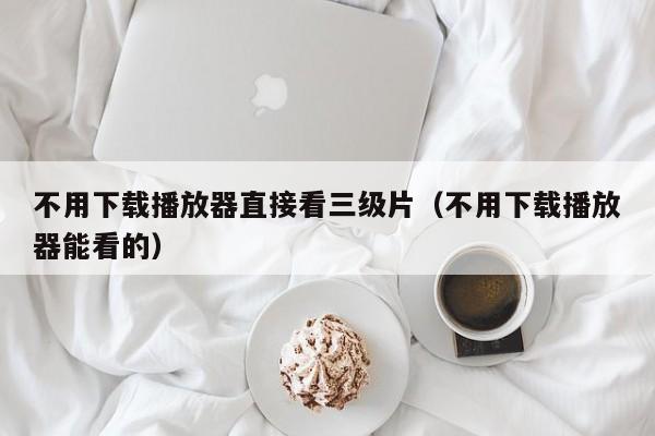 不用下载播放器直接看三级片(不用下载播放器能看的)