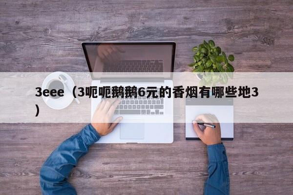 3eee(3呃呃鹅鹅6元的香烟有哪些地3)