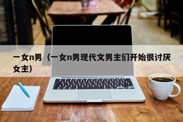 一女n男(一女n男现代文男主们开始很讨厌女主)