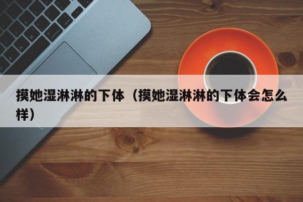 摸她湿淋淋的下体(摸她湿淋淋的下体会怎么样)