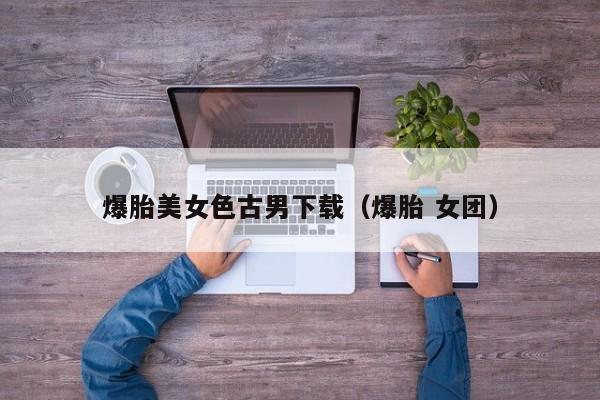 爆胎美女色古男下载(爆胎 女团)