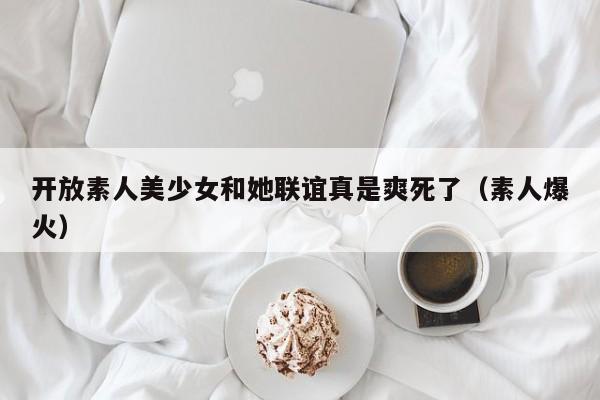 开放素人美少女和她联谊真是爽死了(素人爆火)