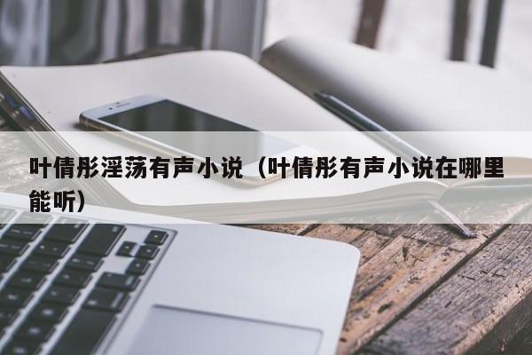 叶倩彤淫荡有声小说(叶倩彤有声小说在哪里能听)