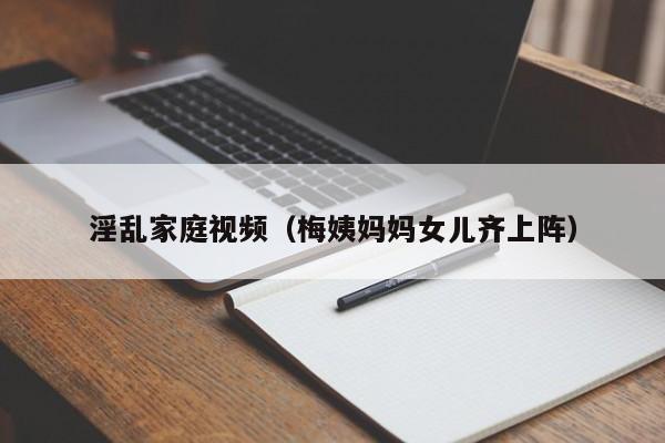 淫乱家庭视频(梅姨妈妈女儿齐上阵)