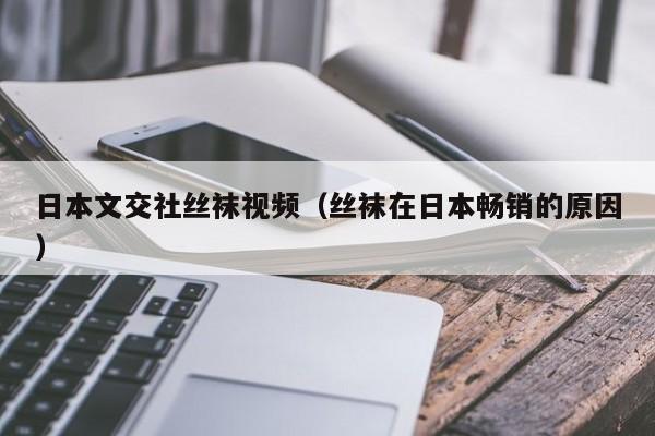 日本文交社丝袜视频(丝袜在日本畅销的原因)