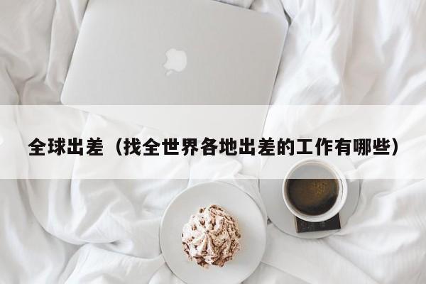 全球出差(找全世界各地出差的工作有哪些)