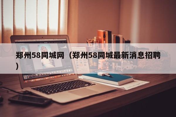 郑州58同城网(郑州58同城最新消息招聘)