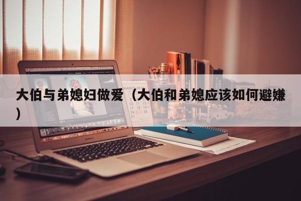 大伯与弟媳妇做爱(大伯和弟媳应该如何避嫌)