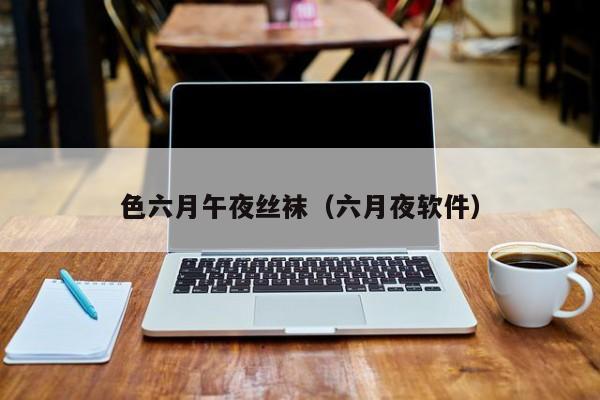 色六月午夜丝袜(六月夜软件)