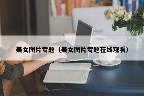 美女图片专题(美女图片专题在线观看)