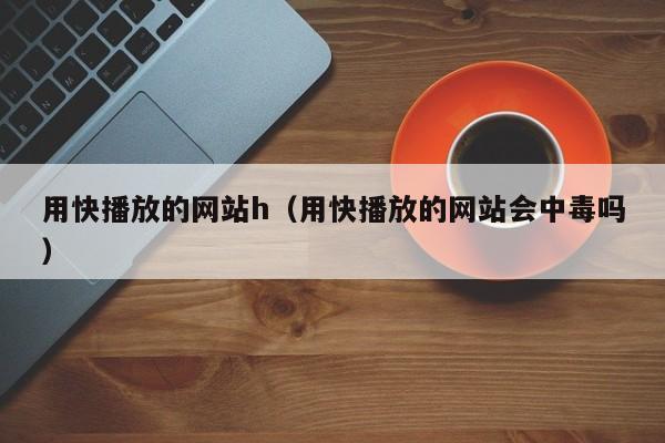 用快播放的网站h(用快播放的网站会中毒吗)