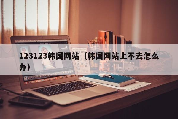 123123韩国网站(韩国网站上不去怎么办)