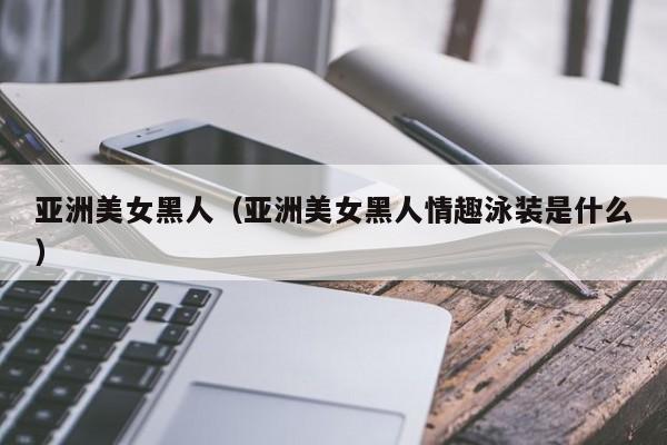 亚洲美女黑人(亚洲美女黑人情趣泳装是什么)