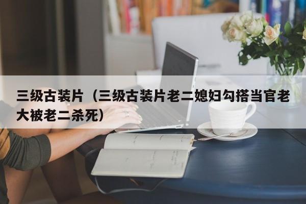 三级古装片(三级古装片老二媳妇勾搭当官老大被老二杀死)