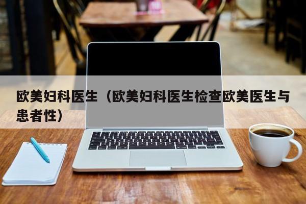 欧美妇科医生(欧美妇科医生检查欧美医生与患者性)