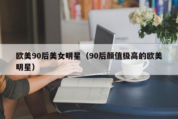 欧美90后美女明星(90后颜值极高的欧美明星)