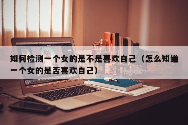 如何检测一个女的是不是喜欢自己(怎么知道一个女的是否喜欢自己)