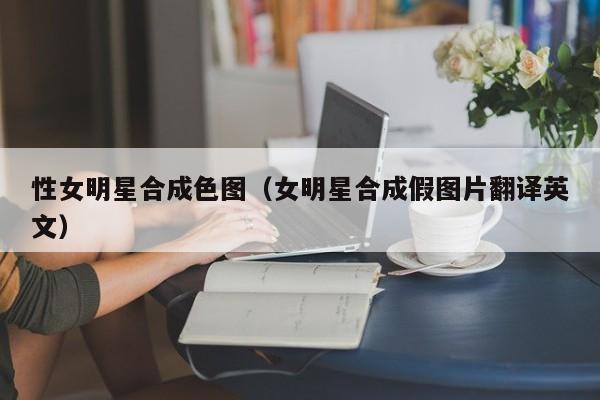 性女明星合成色图(女明星合成假图片翻译英文)