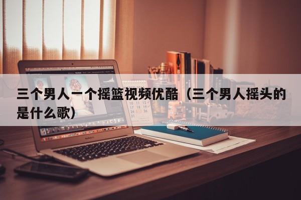 三个男人一个摇篮视频优酷(三个男人摇头的是什么歌)