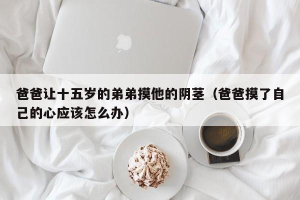 爸爸让十五岁的弟弟摸他的阴茎(爸爸摸了自己的心应该怎么办)