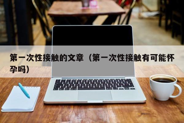 第一次性接触的文章(第一次性接触有可能怀孕吗)