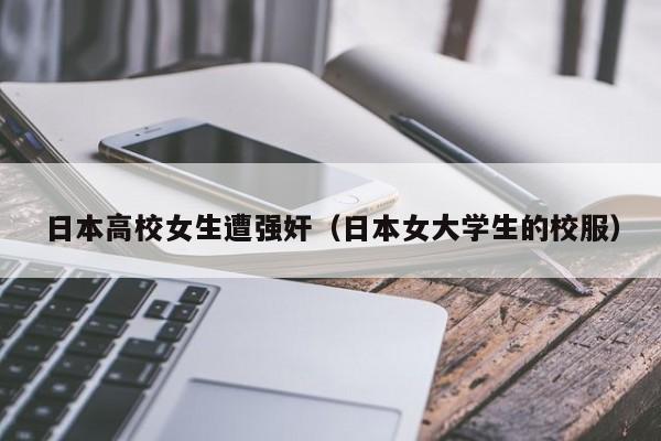 日本高校女生遭强奸(日本女大学生的校服)