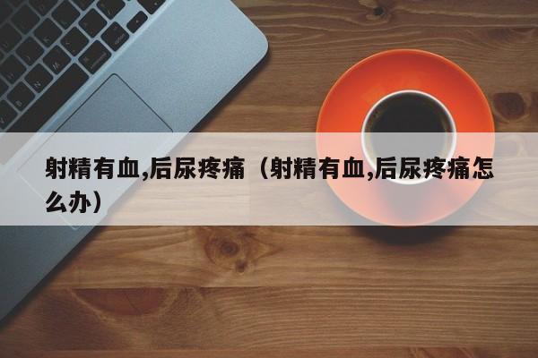 射精有血,后尿疼痛(射精有血,后尿疼痛怎么办)