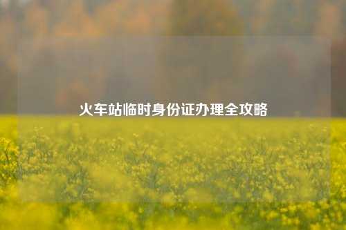 火车站临时身份证办理全攻略