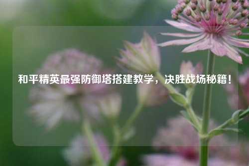 和平精英最强防御塔搭建教学,决胜战场秘籍!