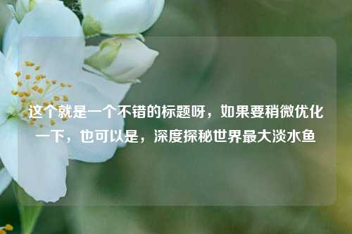 这个就是一个不错的标题呀,如果要稍微优化一下,也可以是,深度探秘世界最大淡水鱼