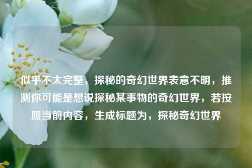 似乎不太完整,探秘的奇幻世界表意不明,推测你可能是想说探秘某事物的奇幻世界,若按照当前内容,生成标题为,探秘奇幻世界