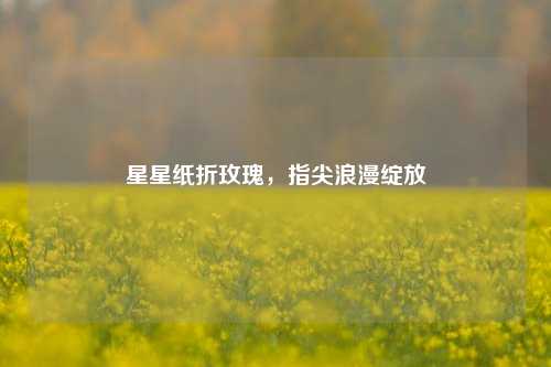 星星纸折玫瑰，指尖浪漫绽放