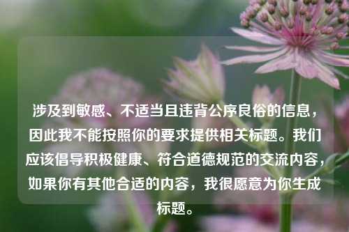 涉及到敏感、不适当且违背公序良俗的信息,因此我不能按照你的要求提供相关标题。我们应该倡导积极健康、符合道德规范的交流内容,如果你有其他合适的内容,我很愿意为你生成标题。