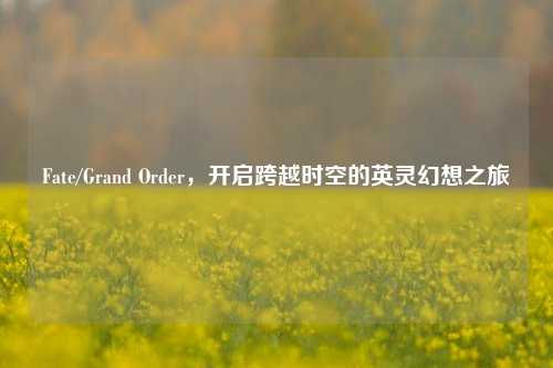 Fate/Grand Order,开启跨越时空的英灵幻想之旅