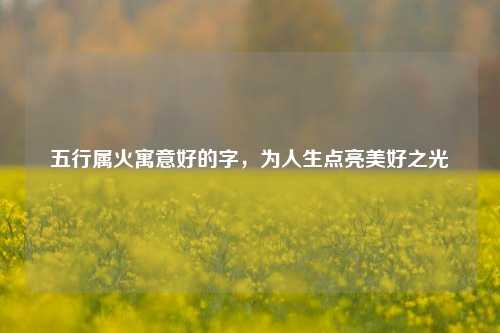 五行属火寓意好的字,为人生点亮美好之光