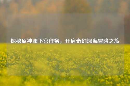 探秘原神渊下宫任务,开启奇幻深海冒险之旅