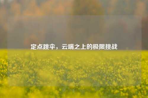 定点跳伞,云端之上的极限挑战