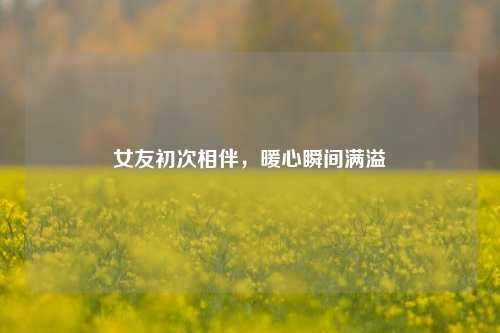 女友初次相伴,暖心瞬间满溢